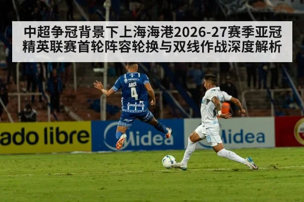 中超争冠背景下上海海港2026-27赛季亚冠精英联赛首轮阵容轮换与双线作战深度解析 | 9game app