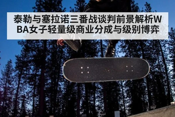 泰勒与塞拉诺三番战谈判前景解析WBA女子轻量级商业分成与级别博弈
